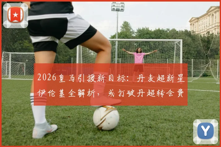 2026皇马引援新目标：丹麦超新星伊伦基全解析，或打破丹超转会费纪录