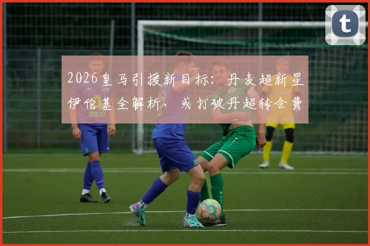 2026皇马引援新目标:丹麦超新星伊伦基全解析,或打破丹超转会费纪录
