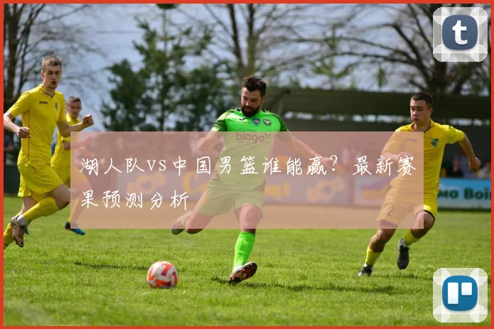 湖人队vs中国男篮谁能赢？最新赛果预测分析