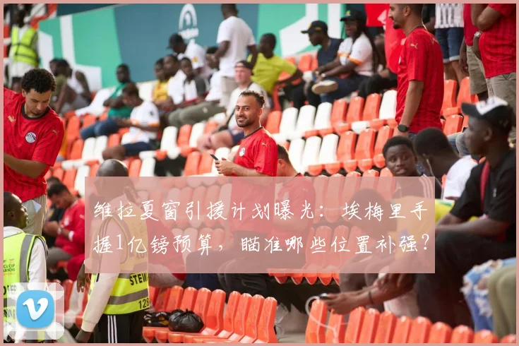 维拉夏窗引援计划曝光:埃梅里手握1亿镑预算,瞄准哪些位置补强?
