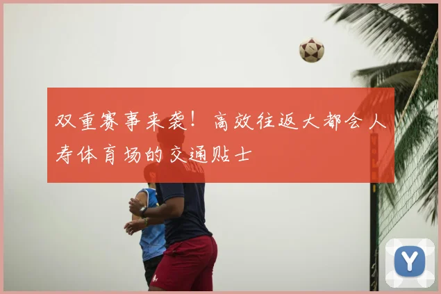 双重赛事来袭！高效往返大都会人寿体育场的交通贴士