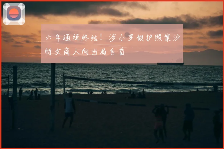 六年通缉终结!涉小罗假护照案沙特女商人向当局自首