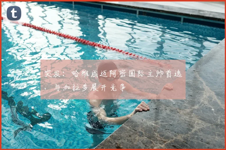 突发：哈维成迈阿密国际主帅首选，与加拉多展开竞争