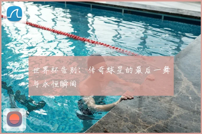 世界杯告别:传奇球星的最后一舞与永恒瞬间