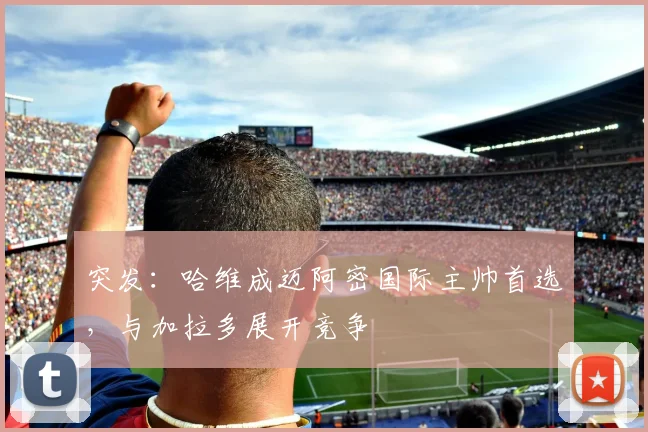 突发:哈维成迈阿密国际主帅首选,与加拉多展开竞争