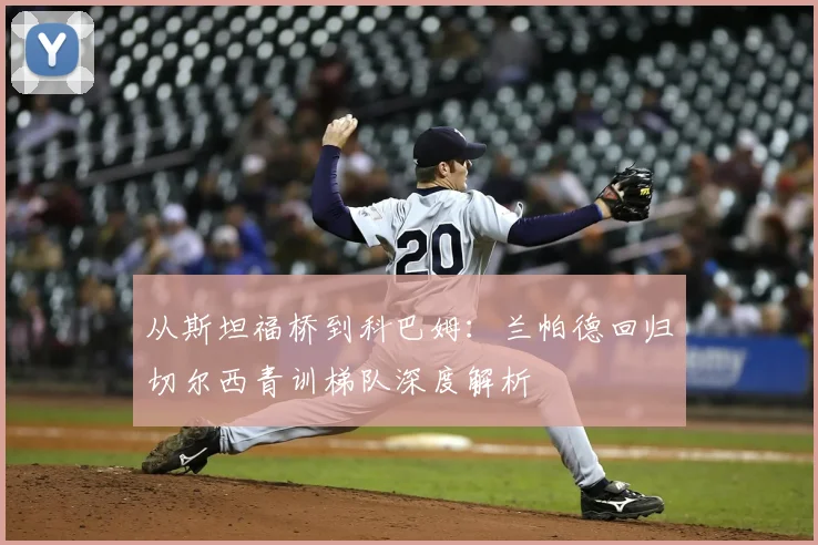从斯坦福桥到科巴姆:兰帕德回归切尔西青训梯队深度解析