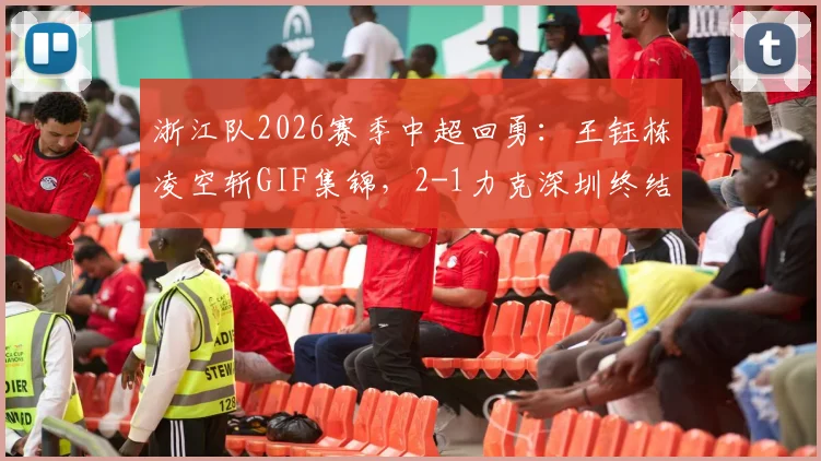 浙江队2026赛季中超回勇：王钰栋凌空斩GIF集锦，2-1力克深圳终结5轮不胜，附全场回放与技术统计