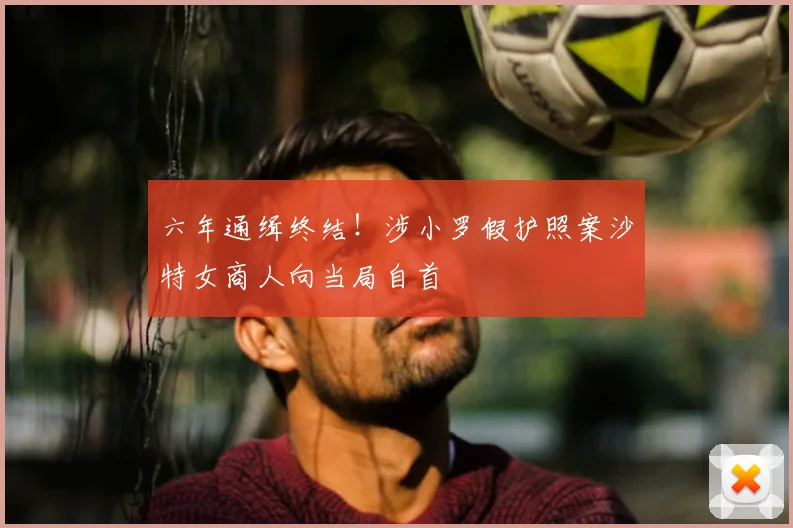 六年通缉终结!涉小罗假护照案沙特女商人向当局自首
