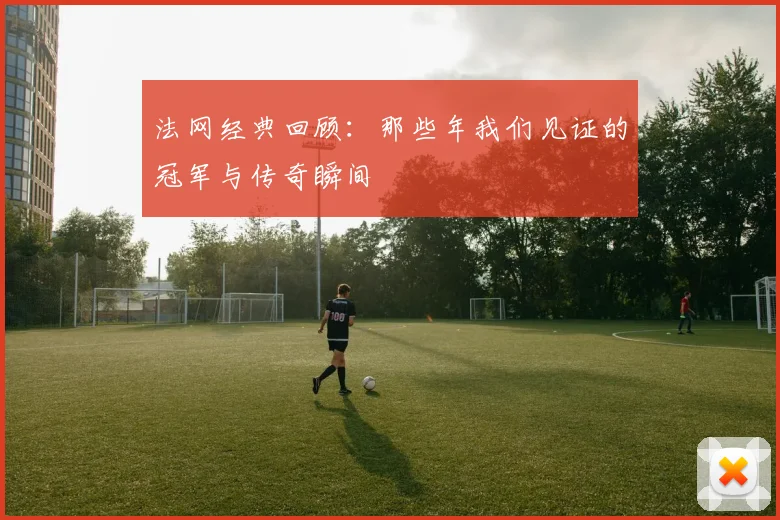 法网经典回顾:那些年我们见证的冠军与传奇瞬间
