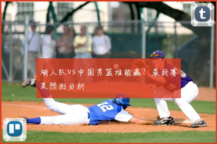 湖人队vs中国男篮谁能赢？最新赛果预测分析