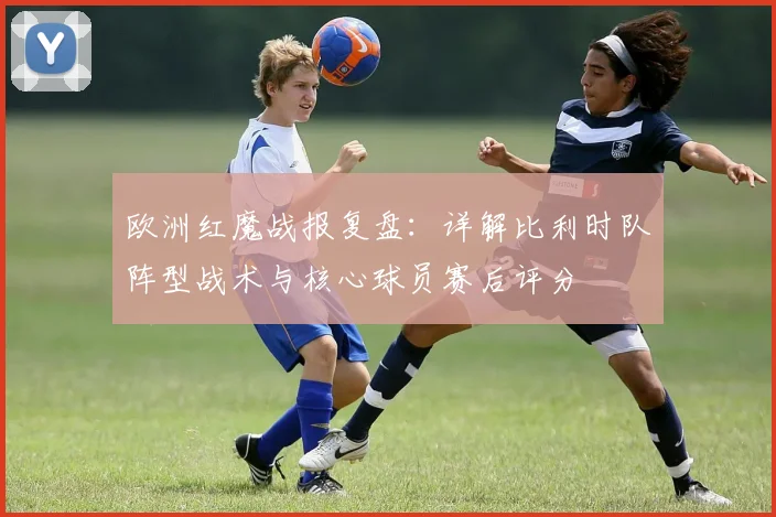 欧洲红魔战报复盘:详解比利时队阵型战术与核心球员赛后评分