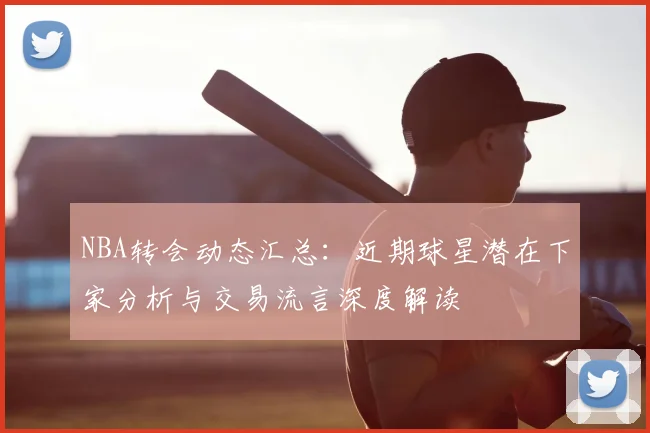 NBA转会动态汇总：近期球星潜在下家分析与交易流言深度解读